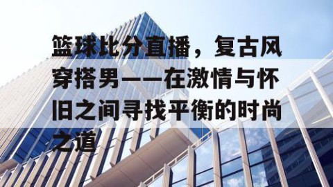 篮球比分直播，复古风穿搭男——在激情与怀旧之间寻找平衡的时尚之道