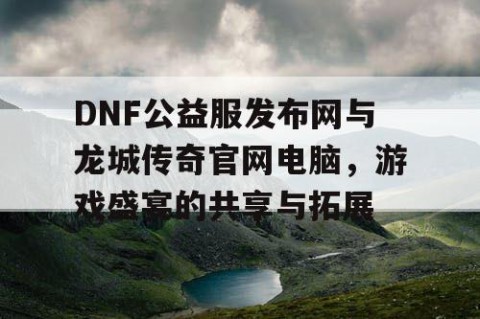 DNF公益服发布网与龙城传奇官网电脑，游戏盛宴的共享与拓展