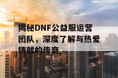 揭秘DNF公益服运营团队，深度了解与热爱铸就的传奇