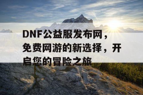 DNF公益服发布网，免费网游的新选择，开启您的冒险之旅