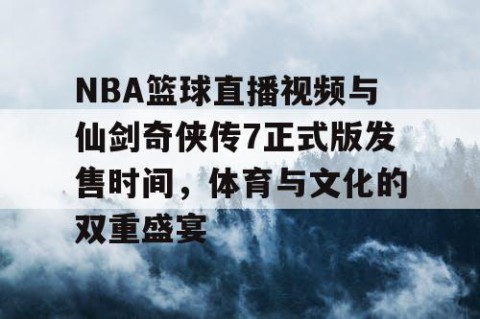 NBA篮球直播视频与仙剑奇侠传7正式版发售时间,体育与文化的双重盛宴