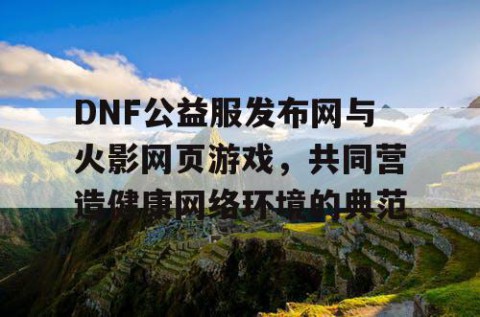 DNF公益服发布网与火影网页游戏，共同营造健康网络环境的典范
