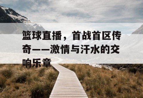 篮球直播，首战首区传奇——激情与汗水的交响乐章