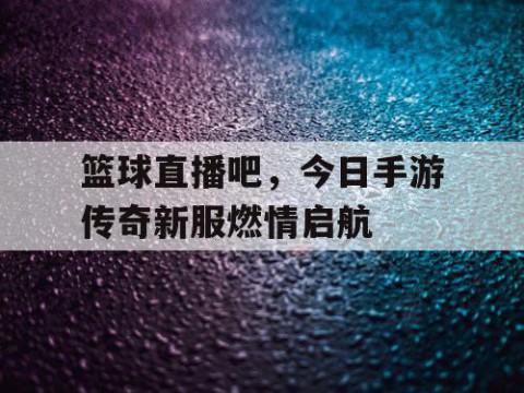 篮球直播吧，今日手游传奇新服燃情启航