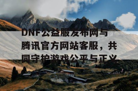 DNF公益服发布网与腾讯官方网站客服，共同守护游戏公平与正义