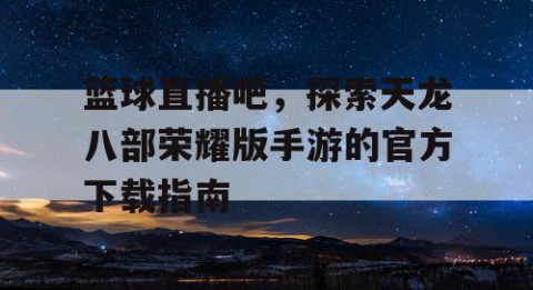 篮球直播吧，探索天龙八部荣耀版手游的官方下载指南