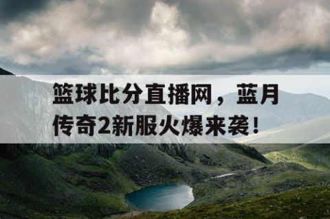 篮球比分直播网，蓝月传奇2新服火爆来袭！