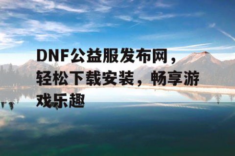 DNF公益服发布网，轻松下载安装，畅享游戏乐趣