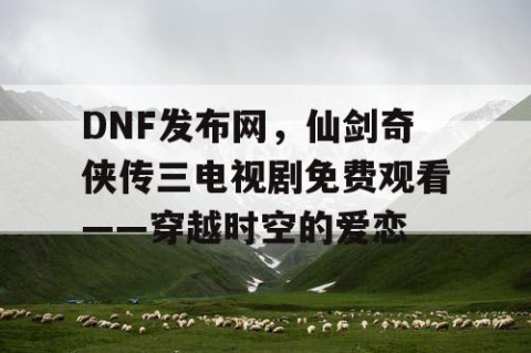 DNF发布网，仙剑奇侠传三电视剧免费观看——穿越时空的爱恋