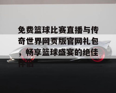 免费篮球比赛直播与传奇世界网页版官网礼包，畅享篮球盛宴的绝佳伴侣