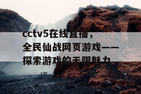 cctv5在线直播，全民仙战网页游戏——探索游戏的无限魅力