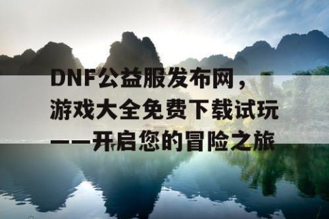 DNF公益服发布网，游戏大全免费下载试玩——开启您的冒险之旅