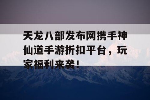 天龙八部发布网携手神仙道手游折扣平台，玩家福利来袭！
