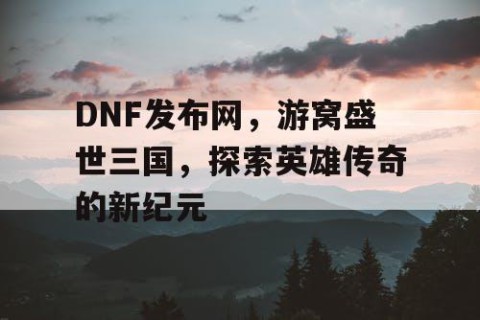 DNF发布网，游窝盛世三国，探索英雄传奇的新纪元