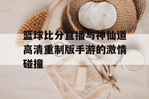 篮球比分直播与神仙道高清重制版手游的激情碰撞