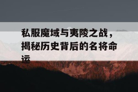 私服魔域与夷陵之战，揭秘历史背后的名将命运