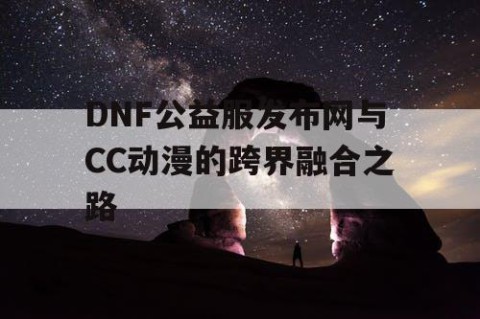 DNF公益服发布网与CC动漫的跨界融合之路