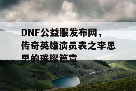DNF公益服发布网，传奇英雄演员表之李思思的璀璨篇章