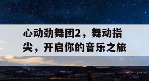 心动劲舞团2，舞动指尖，开启你的音乐之旅
