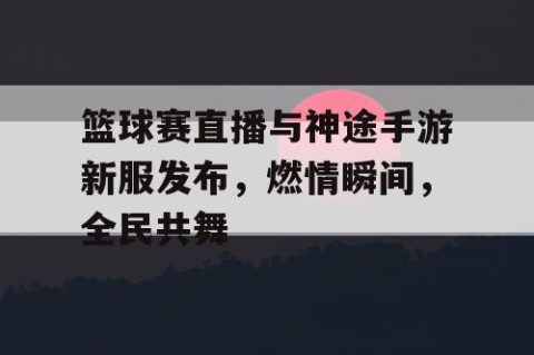 篮球赛直播与神途手游新服发布，燃情瞬间，全民共舞