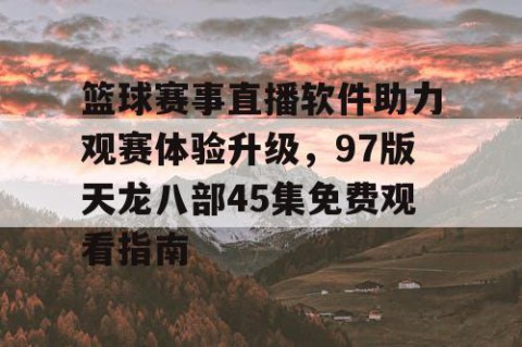 篮球赛事直播软件助力观赛体验升级,97版天龙八部45集免费观看指南