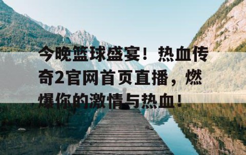 今晚篮球盛宴！热血传奇2官网首页直播，燃爆你的激情与热血！