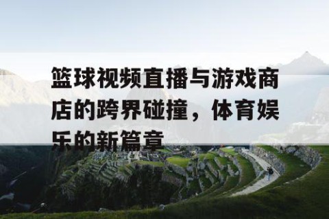 篮球视频直播与游戏商店的跨界碰撞，体育娱乐的新篇章