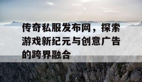传奇私服发布网，探索游戏新纪元与创意广告的跨界融合