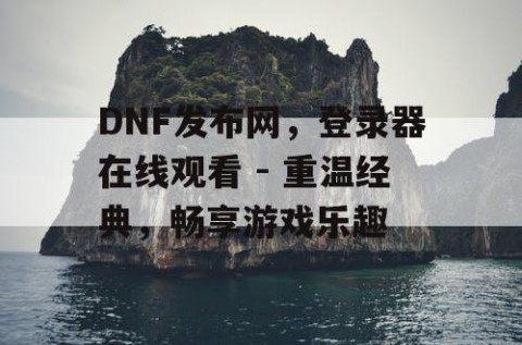 DNF发布网，登录器在线观看 - 重温经典，畅享游戏乐趣