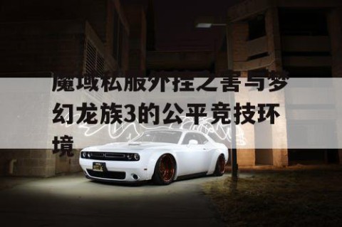 魔域私服外挂之害与梦幻龙族3的公平竞技环境