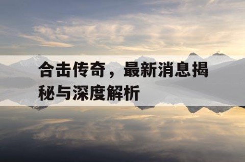 合击传奇，最新消息揭秘与深度解析