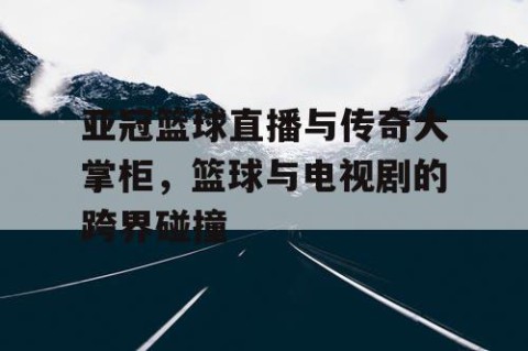 亚冠篮球直播与传奇大掌柜，篮球与电视剧的跨界碰撞