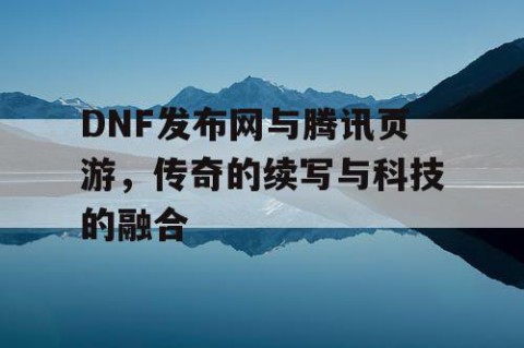 DNF发布网与腾讯页游，传奇的续写与科技的融合