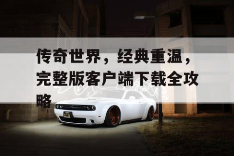 传奇世界，经典重温，完整版客户端下载全攻略