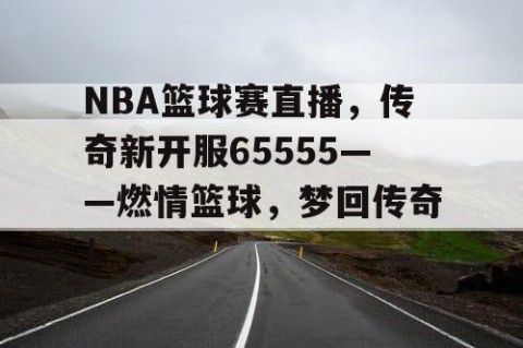 NBA篮球赛直播，传奇新开服65555——燃情篮球，梦回传奇！
