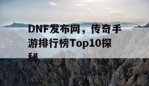 DNF发布网，传奇手游排行榜Top10探秘