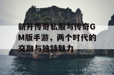 新开传奇私服与传奇GM版手游，两个时代的交融与独特魅力
