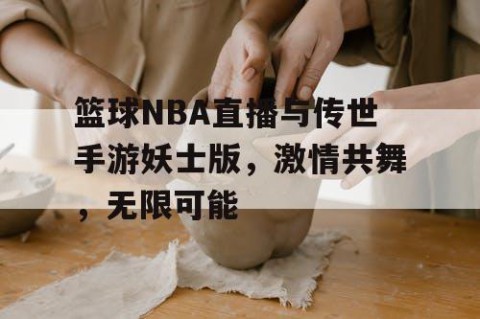 篮球NBA直播与传世手游妖士版，激情共舞，无限可能