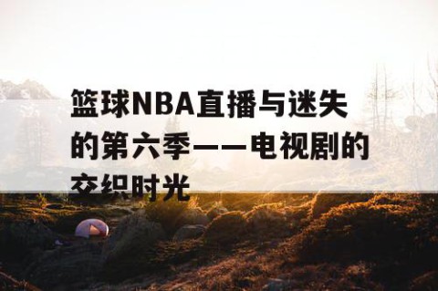 篮球NBA直播与迷失的第六季——电视剧的交织时光