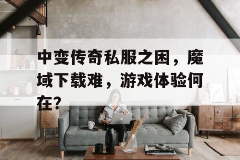 中变传奇私服之困，魔域下载难，游戏体验何在？