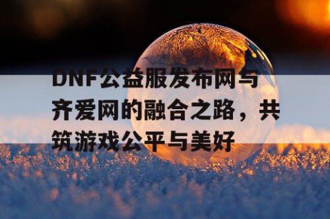 DNF公益服发布网与齐爱网的融合之路，共筑游戏公平与美好