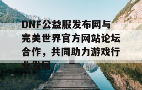 DNF公益服发布网与完美世界官方网站论坛合作，共同助力游戏行业发展