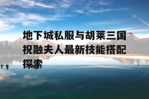 地下城私服与胡莱三国祝融夫人最新技能搭配探索