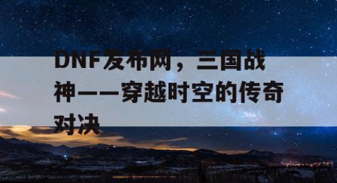 DNF发布网，三国战神——穿越时空的传奇对决