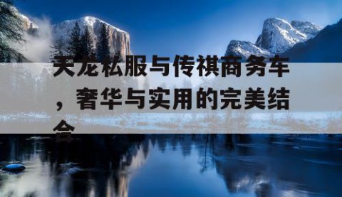 天龙私服与传祺商务车，奢华与实用的完美结合