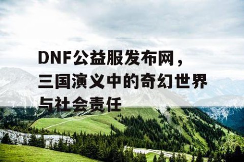 DNF公益服发布网，三国演义中的奇幻世界与社会责任