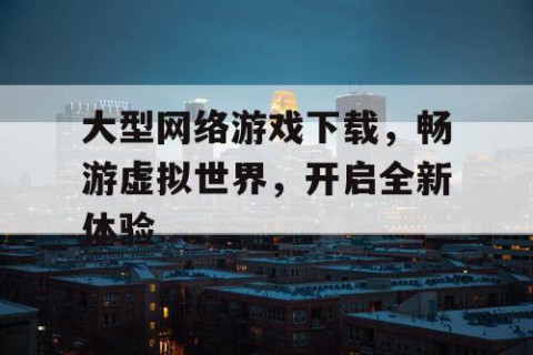 大型网络游戏下载，畅游虚拟世界，开启全新体验