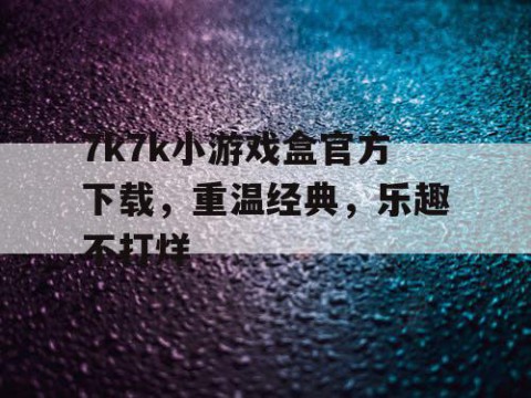 7k7k小游戏盒官方下载，重温经典，乐趣不打烊