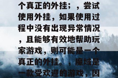 辨别魔域私服外挂的真伪方法，，查看外挂的下载量、评价和评分，如果下载量高、评价好、评分高，则可能是一个真正的外挂；，查看外挂的官方网站和客服，如果官方网站正规、客服专业，则可能是一个真正的外挂；，尝试使用外挂，如果使用过程中没有出现异常情况，且能够有效地帮助玩家游戏，则可能是一个真正的外挂。，魔域是一款受欢迎的游戏，因此有很多玩家使用外挂来获得更好的游戏体验。但是，由于外挂可能涉及到作弊和违规行为，因此建议玩家在使用外挂时需要谨慎，最好使用官方推荐的外挂，以免受到不必要的处罚。