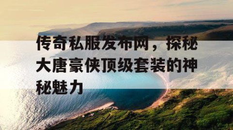 传奇私服发布网，探秘大唐豪侠顶级套装的神秘魅力